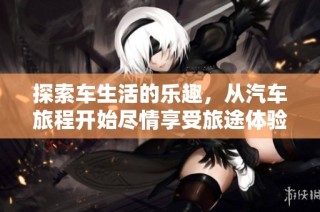 探索车生活的乐趣，从汽车旅程开始尽情享受旅途体验