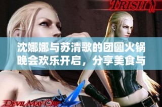 沈娜娜与苏清歌的团圆火锅晚会欢乐开启，分享美食与温情时刻