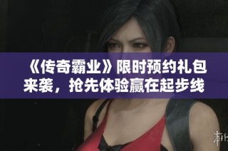 《传奇霸业》限时预约礼包来袭，抢先体验赢在起步线！