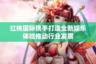 红桃国际携手打造全新娱乐体验推动行业发展