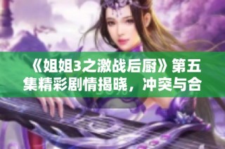 《姐姐3之激战后厨》第五集精彩剧情揭晓，冲突与合作并存