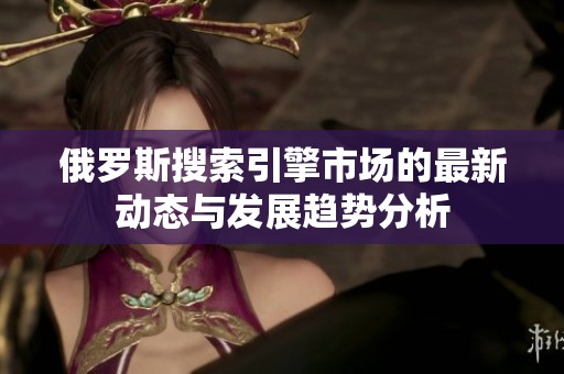 俄罗斯搜索引擎市场的最新动态与发展趋势分析