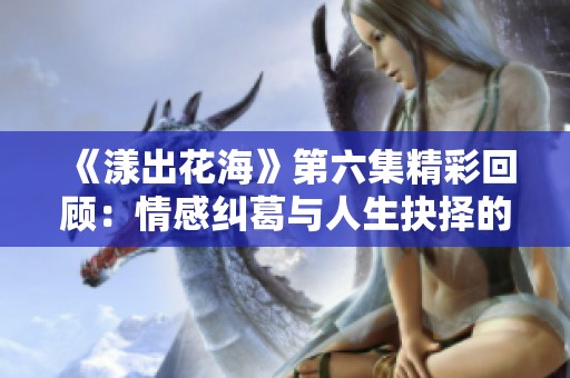 《漾出花海》第六集精彩回顾：情感纠葛与人生抉择的交织
