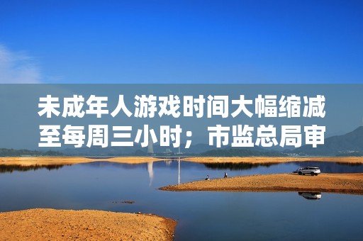 未成年人游戏时间大幅缩减至每周三小时；市监总局审查美团摩的收购交易