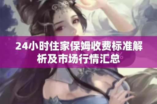 24小时住家保姆收费标准解析及市场行情汇总