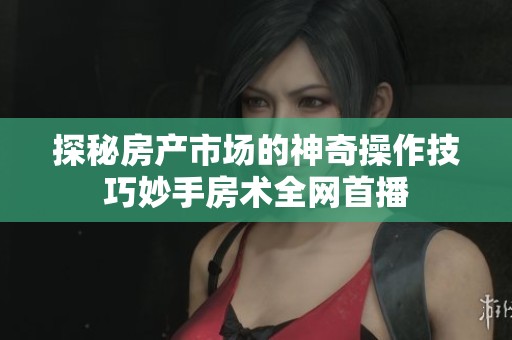 探秘房产市场的神奇操作技巧妙手房术全网首播