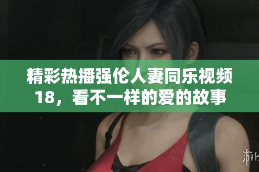 精彩热播强伦人妻同乐视频18，看不一样的爱的故事