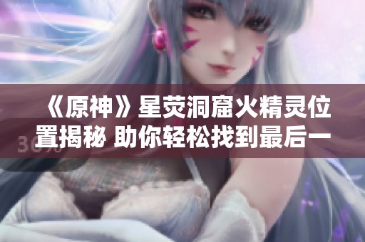 《原神》星荧洞窟火精灵位置揭秘 助你轻松找到最后一个火精灵