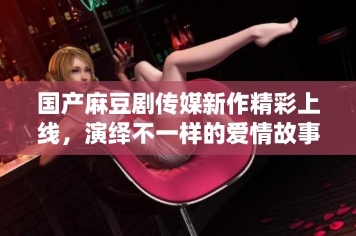 国产麻豆剧传媒新作精彩上线，演绎不一样的爱情故事