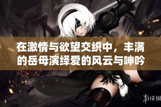 在激情与欲望交织中，丰满的岳母演绎爱的风云与呻吟