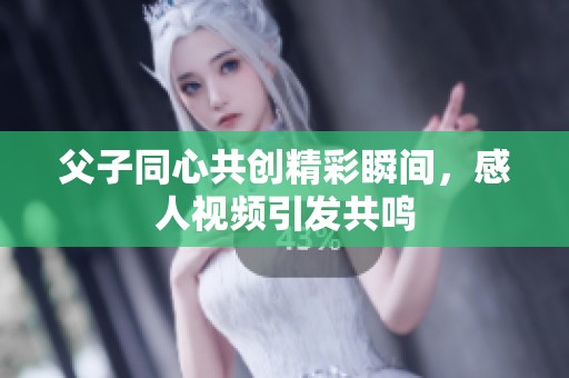 父子同心共创精彩瞬间，感人视频引发共鸣