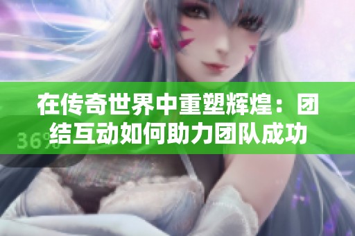 在传奇世界中重塑辉煌：团结互动如何助力团队成功