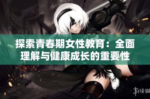 探索青春期女性教育：全面理解与健康成长的重要性