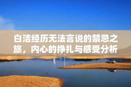 白洁经历无法言说的禁忌之旅，内心的挣扎与感受分析