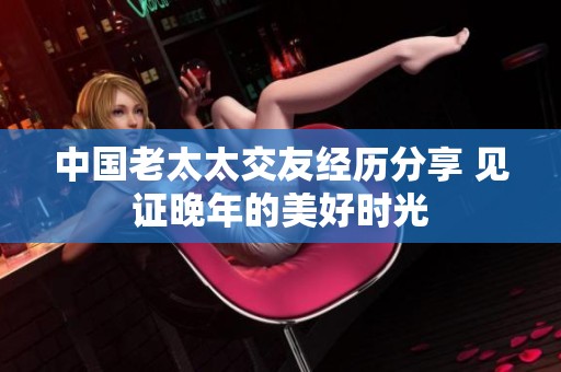 中国老太太交友经历分享 见证晚年的美好时光