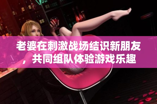 老婆在刺激战场结识新朋友，共同组队体验游戏乐趣