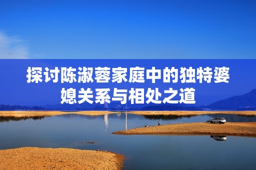 探讨陈淑蓉家庭中的独特婆媳关系与相处之道