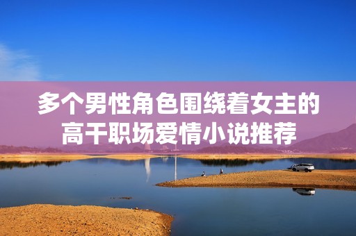 多个男性角色围绕着女主的高干职场爱情小说推荐