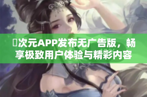 囧次元APP发布无广告版，畅享极致用户体验与精彩内容