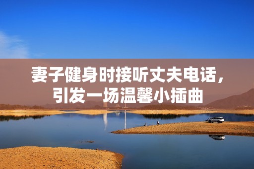 妻子健身时接听丈夫电话，引发一场温馨小插曲