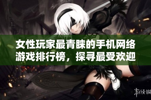 女性玩家最青睐的手机网络游戏排行榜，探寻最受欢迎的女性手游选择和社区互动体验