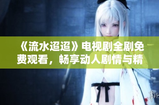 《流水迢迢》电视剧全剧免费观看，畅享动人剧情与精彩人生