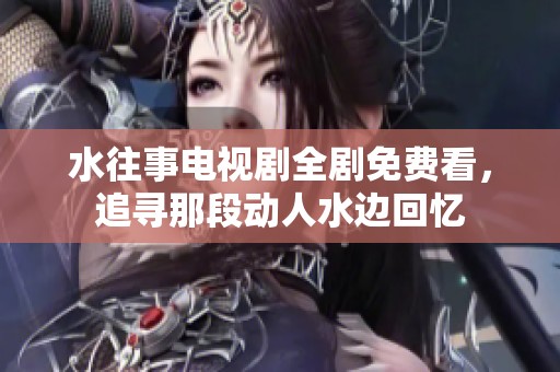 水往事电视剧全剧免费看，追寻那段动人水边回忆