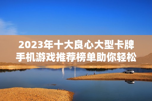 2023年十大良心大型卡牌手机游戏推荐榜单助你轻松选择最优质的手游体验