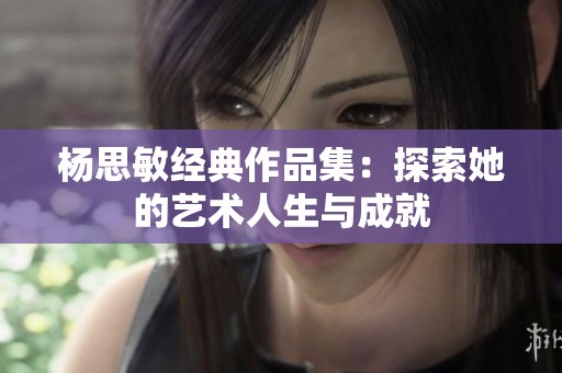 杨思敏经典作品集：探索她的艺术人生与成就