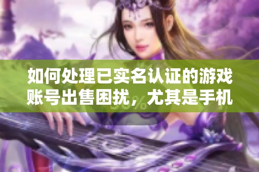 如何处理已实名认证的游戏账号出售困扰，尤其是手机号绑定的问题