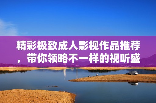 精彩极致成人影视作品推荐，带你领略不一样的视听盛宴