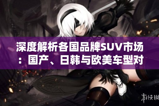 深度解析各国品牌SUV市场：国产、日韩与欧美车型对比展望