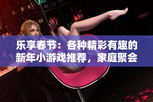 乐享春节：各种精彩有趣的新年小游戏推荐，家庭聚会必备娱乐活动！