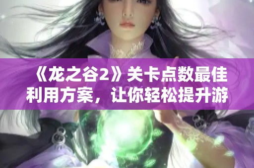 《龙之谷2》关卡点数最佳利用方案，让你轻松提升游戏体验与角色能力