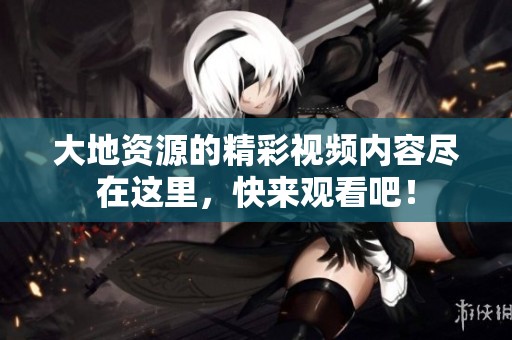 大地资源的精彩视频内容尽在这里，快来观看吧！