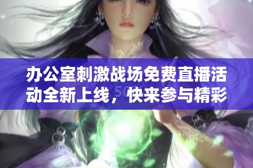 办公室刺激战场免费直播活动全新上线，快来参与精彩对战！