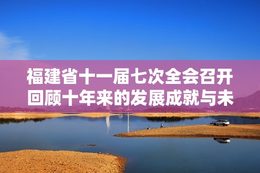 福建省十一届七次全会召开回顾十年来的发展成就与未来愿景解读