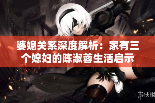 婆媳关系深度解析：家有三个媳妇的陈淑蓉生活启示