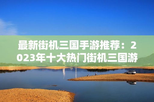 最新街机三国手游推荐：2023年十大热门街机三国游戏排行榜一览