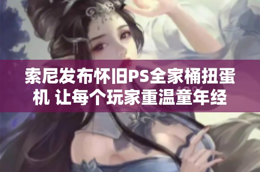 索尼发布怀旧PS全家桶扭蛋机 让每个玩家重温童年经典游戏回忆