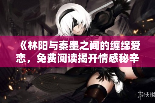 《林阳与秦墨之间的缠绵爱恋，免费阅读揭开情感秘辛》