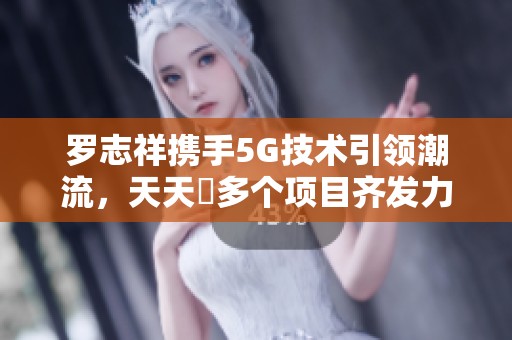 罗志祥携手5G技术引领潮流，天天奭多个项目齐发力2023