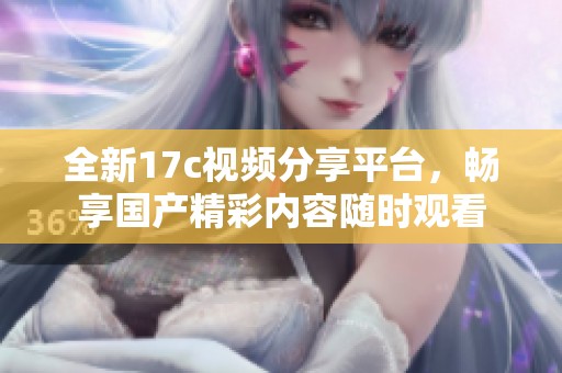 全新17c视频分享平台，畅享国产精彩内容随时观看