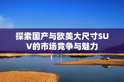 探索国产与欧美大尺寸SUV的市场竞争与魅力
