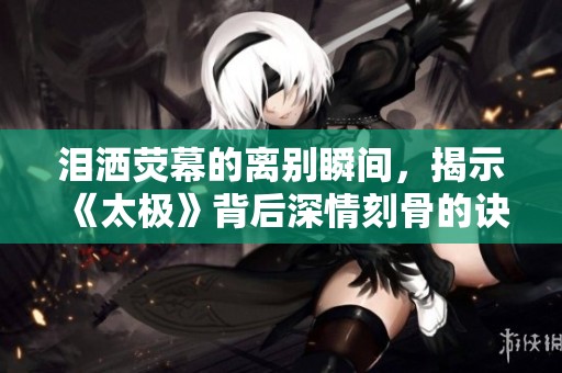 泪洒荧幕的离别瞬间，揭示《太极》背后深情刻骨的诀别剧情与情感抒发