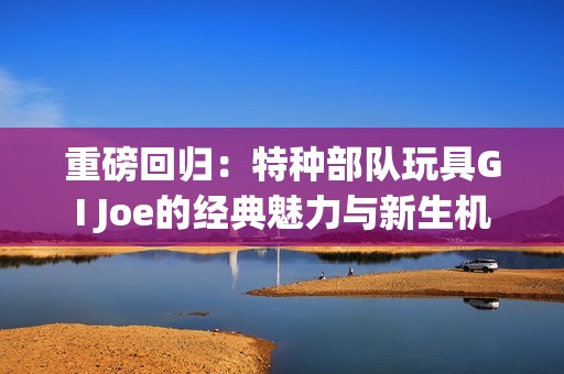 重磅回归：特种部队玩具GI Joe的经典魅力与新生机