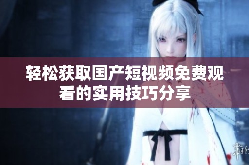 轻松获取国产短视频免费观看的实用技巧分享