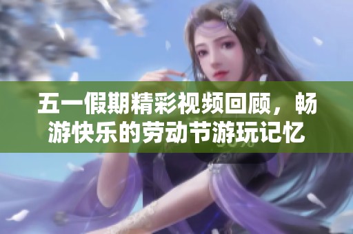 五一假期精彩视频回顾，畅游快乐的劳动节游玩记忆