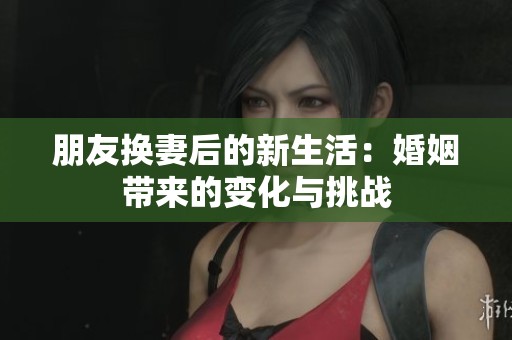 朋友换妻后的新生活：婚姻带来的变化与挑战