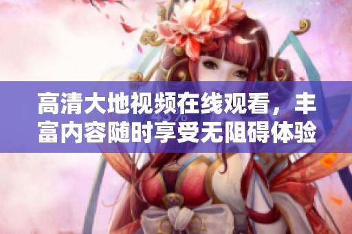 高清大地视频在线观看，丰富内容随时享受无阻碍体验